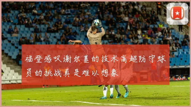 福登感叹谢尔基的技术高超防守球员的挑战真是难以想象