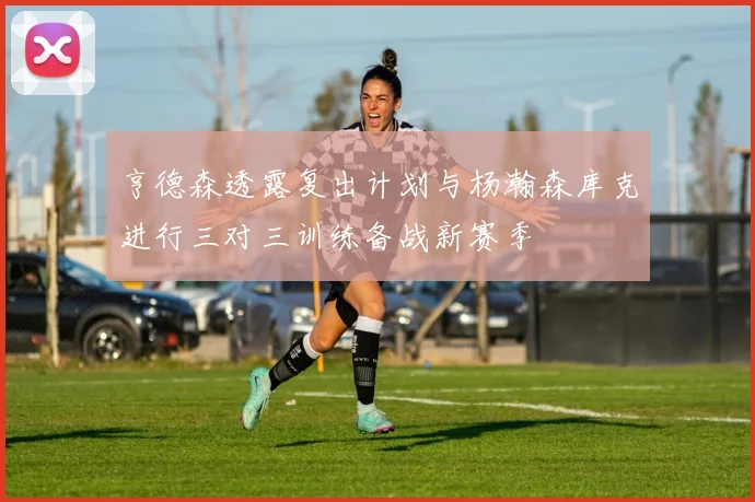 亨德森透露复出计划与杨瀚森库克进行三对三训练备战新赛季
