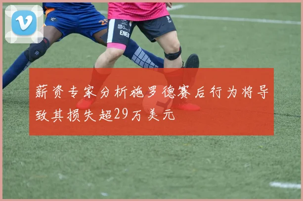 薪资专家分析施罗德赛后行为将导致其损失超29万美元