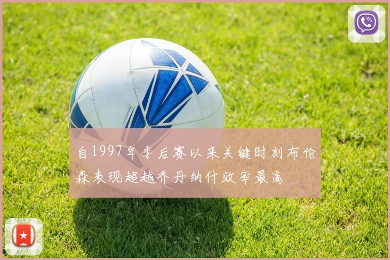 自1997年季后赛以来关键时刻布伦森表现超越乔丹纳什效率最高