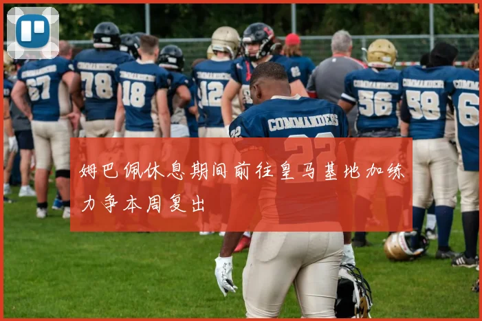 姆巴佩休息期间前往皇马基地加练力争本周复出
