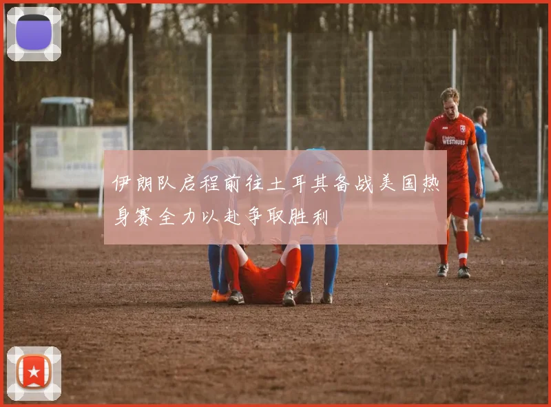 伊朗队启程前往土耳其备战美国热身赛全力以赴争取胜利