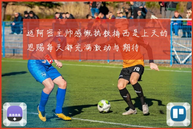 迈阿密主帅感慨执教梅西是上天的恩赐每天都充满激动与期待