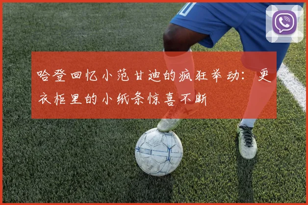 哈登回忆小范甘迪的疯狂举动：更衣柜里的小纸条惊喜不断