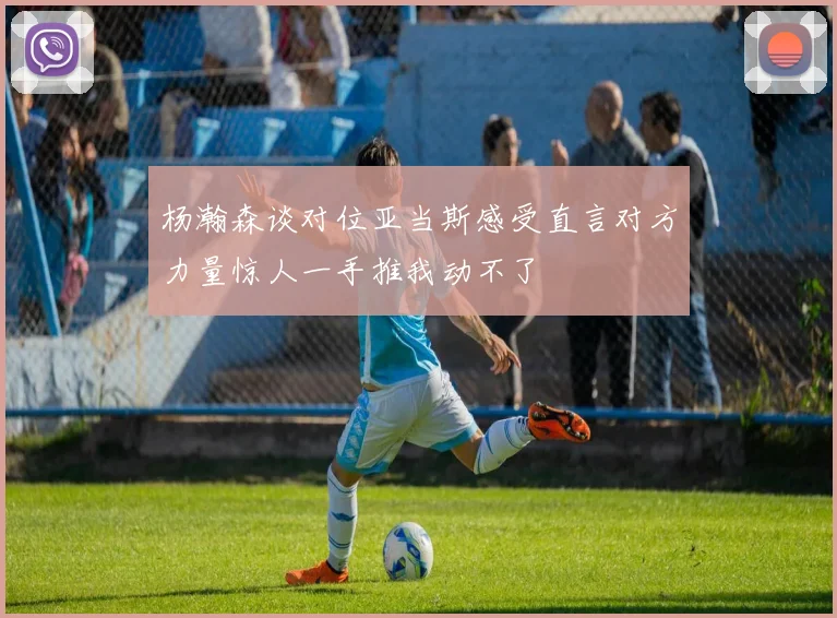 杨瀚森谈对位亚当斯感受直言对方力量惊人一手推我动不了
