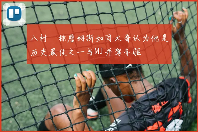 八村塁称詹姆斯如同大哥认为他是历史最佳之一与MJ并驾齐驱