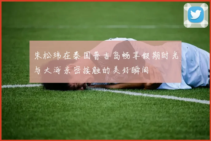 朱松玮在泰国普吉岛畅享假期时光与大海亲密接触的美好瞬间