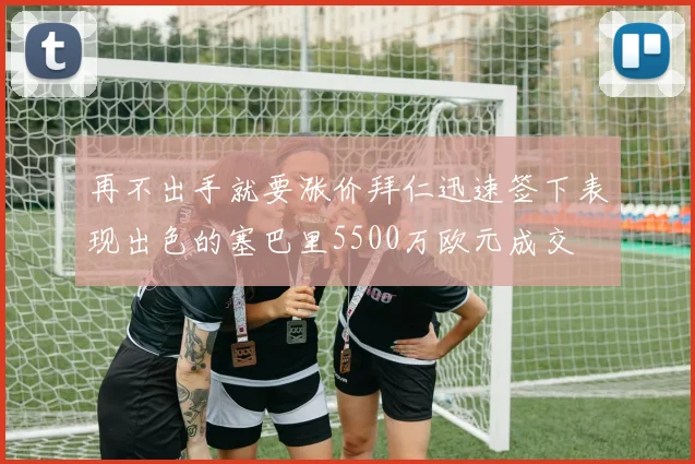 再不出手就要涨价拜仁迅速签下表现出色的塞巴里5500万欧元成交