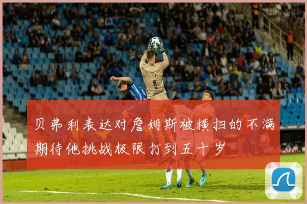 贝弗利表达对詹姆斯被横扫的不满期待他挑战极限打到五十岁
