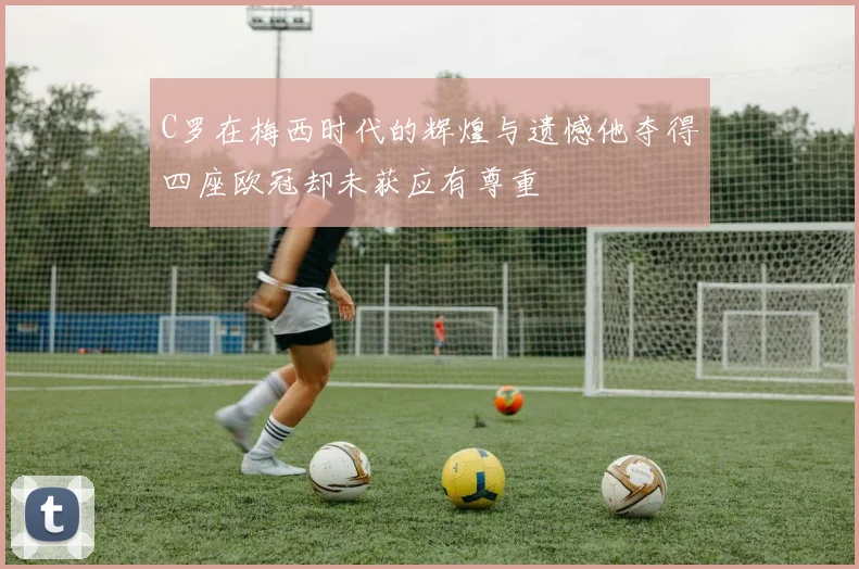 C罗在梅西时代的辉煌与遗憾他夺得四座欧冠却未获应有尊重