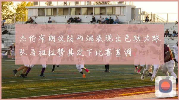 杰伦布朗攻防两端表现出色助力球队马祖拉赞其定下比赛基调
