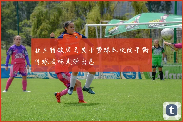杜兰特缺席乌度卡赞球队攻防平衡传球流畅表现出色