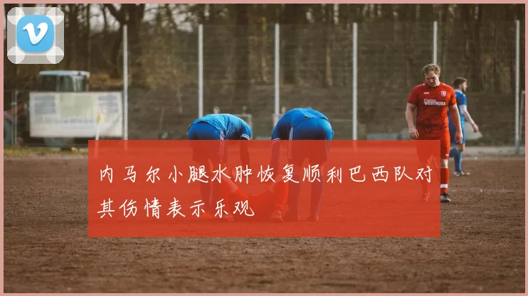 内马尔小腿水肿恢复顺利巴西队对其伤情表示乐观