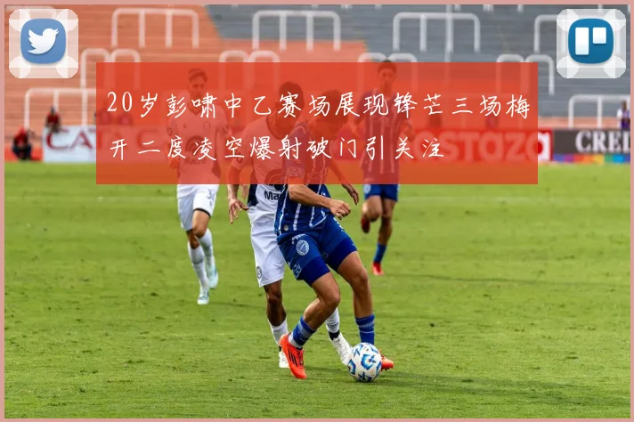 20岁彭啸中乙赛场展现锋芒三场梅开二度凌空爆射破门引关注
